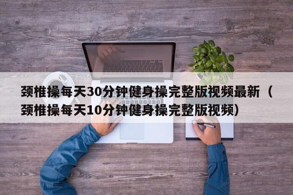 颈椎操每天30分钟健身操完整版视频最新(颈椎操每天10分钟健身操完整版视频)