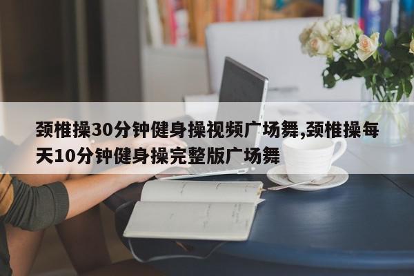 颈椎操30分钟健身操视频广场舞,颈椎操每天10分钟健身操完整版广场舞
