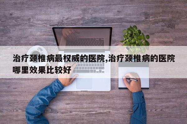 治疗颈椎病最权威的医院,治疗颈椎病的医院哪里效果比较好