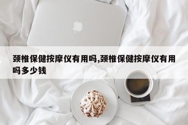 颈椎保健按摩仪有用吗,颈椎保健按摩仪有用吗多少钱