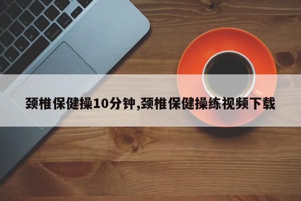 颈椎保健操10分钟,颈椎保健操练视频下载