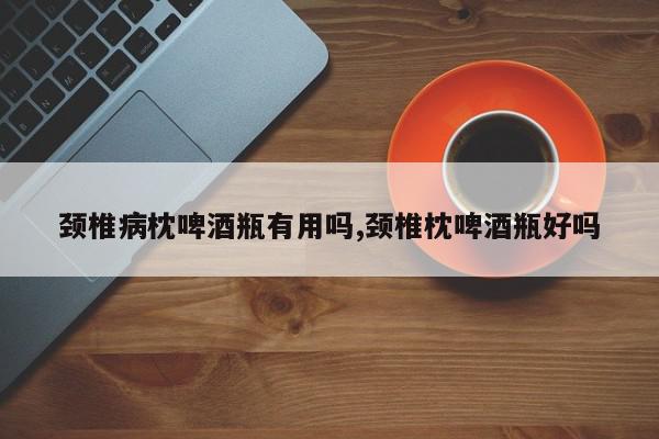 颈椎病枕啤酒瓶有用吗,颈椎枕啤酒瓶好吗